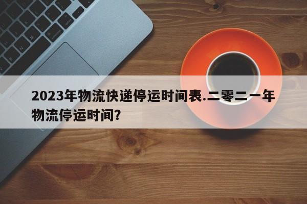 2023年物流快递停运时间表.二零二一年物流停运时间?