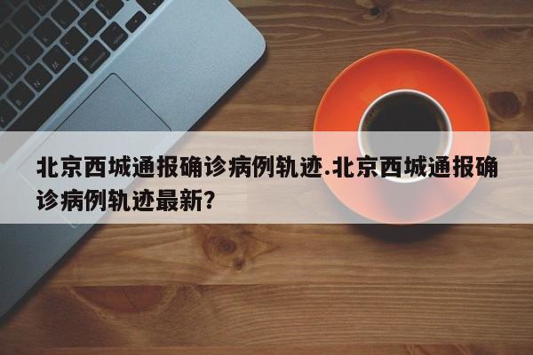 北京西城通报确诊病例轨迹.北京西城通报确诊病例轨迹最新?