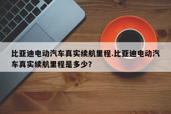 比亚迪电动汽车真实续航里程.比亚迪电动汽车真实续航里程是多少?