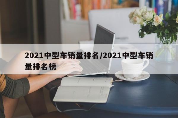 2021中型车销量排名/2021中型车销量排名榜