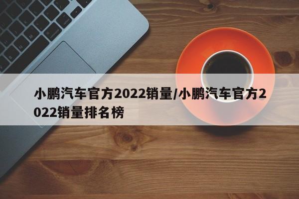 小鹏汽车官方2022销量/小鹏汽车官方2022销量排名榜