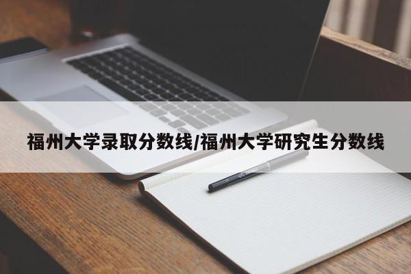 福州大学录取分数线/福州大学研究生分数线
