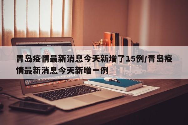 青岛疫情最新消息今天新增了15例/青岛疫情最新消息今天新增一例