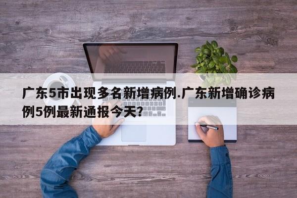 广东5市出现多名新增病例.广东新增确诊病例5例最新通报今天?
