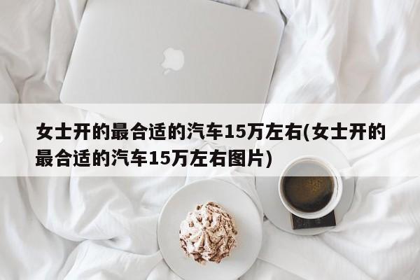 女士开的最合适的汽车15万左右(女士开的最合适的汽车15万左右图片)
