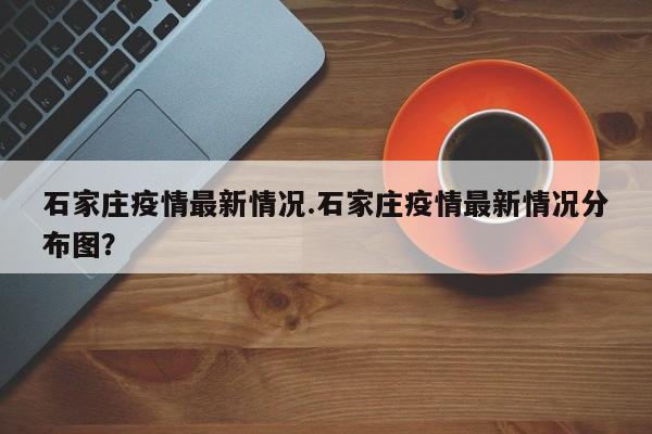石家庄疫情最新情况.石家庄疫情最新情况分布图?