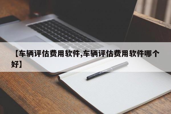 【车辆评估费用软件,车辆评估费用软件哪个好】