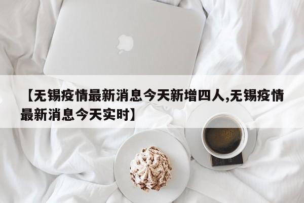 【无锡疫情最新消息今天新增四人,无锡疫情最新消息今天实时】