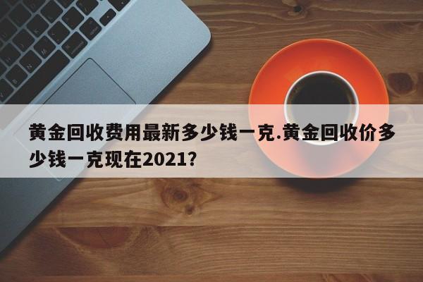黄金回收费用最新多少钱一克.黄金回收价多少钱一克现在2021?
