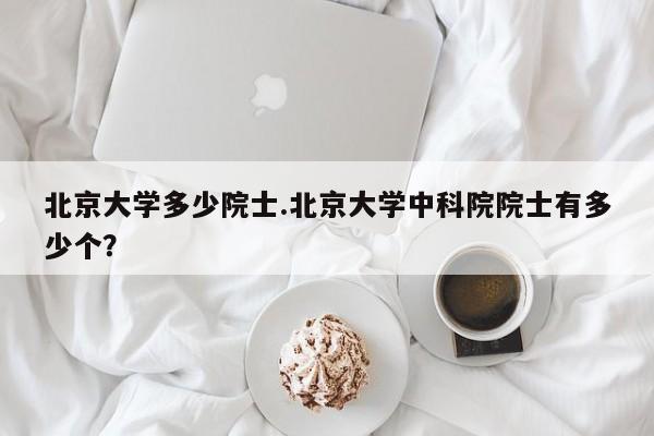 北京大学多少院士.北京大学中科院院士有多少个?