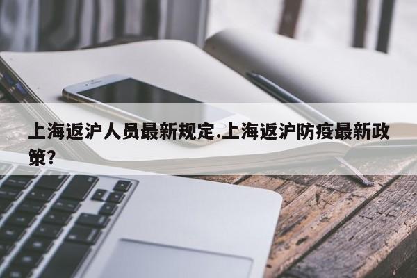 上海返沪人员最新规定.上海返沪防疫最新政策?