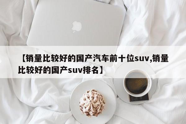 【销量比较好的国产汽车前十位suv,销量比较好的国产suv排名】