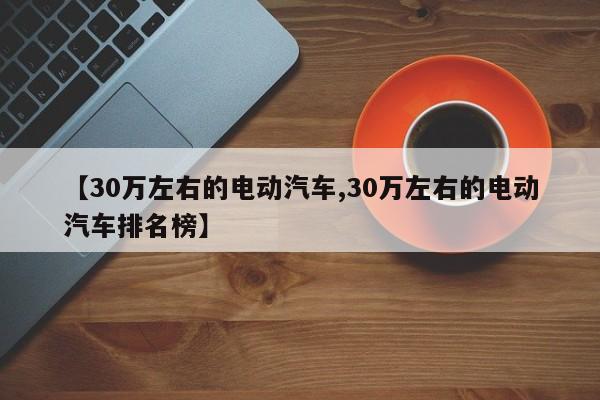 【30万左右的电动汽车,30万左右的电动汽车排名榜】