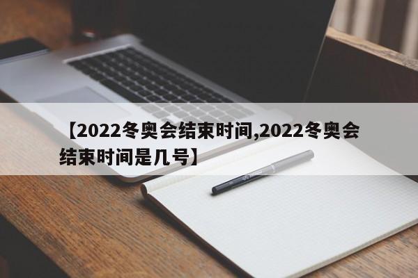 【2022冬奥会结束时间,2022冬奥会结束时间是几号】
