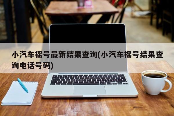 小汽车摇号最新结果查询(小汽车摇号结果查询电话号码)