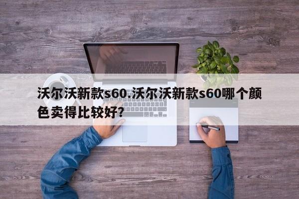 沃尔沃新款s60.沃尔沃新款s60哪个颜色卖得比较好?