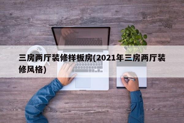 三房两厅装修样板房(2021年三房两厅装修风格)