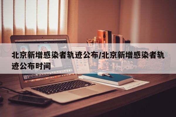 北京新增感染者轨迹公布/北京新增感染者轨迹公布时间