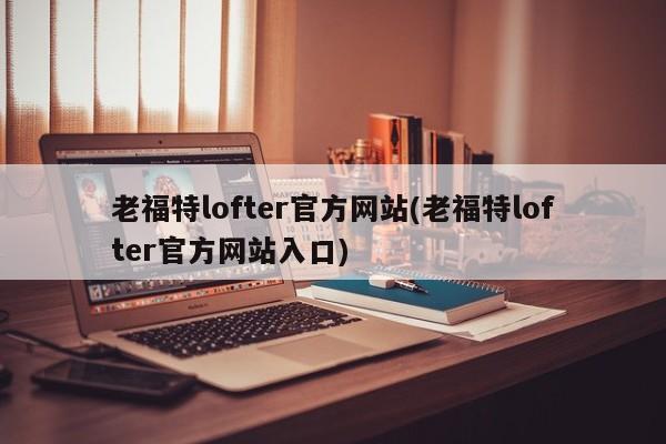 老福特lofter官方网站(老福特lofter官方网站入口)