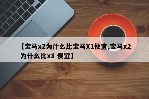 【宝马x2为什么比宝马X1便宜,宝马x2 为什么比x1 便宜】