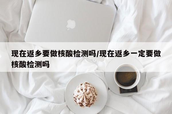 现在返乡要做核酸检测吗/现在返乡一定要做核酸检测吗