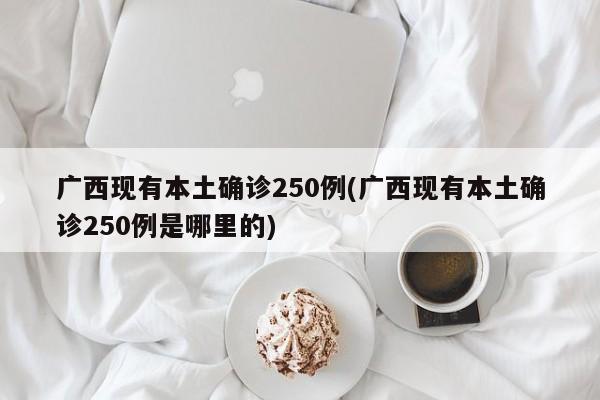 广西现有本土确诊250例(广西现有本土确诊250例是哪里的)
