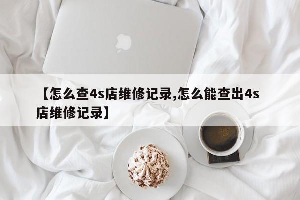 【怎么查4s店维修记录,怎么能查出4s 店维修记录】