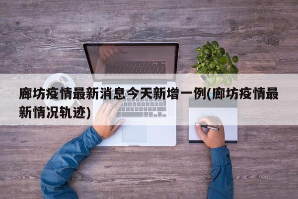 廊坊疫情最新消息今天新增一例(廊坊疫情最新情况轨迹)