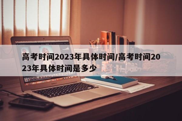 高考时间2023年具体时间/高考时间2023年具体时间是多少
