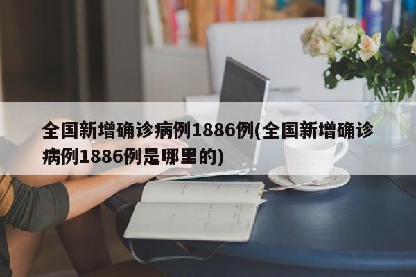 全国新增确诊病例1886例(全国新增确诊病例1886例是哪里的)