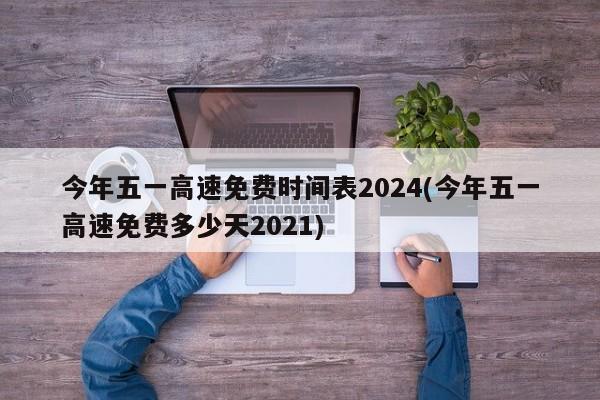今年五一高速免费时间表2024(今年五一高速免费多少天2021)