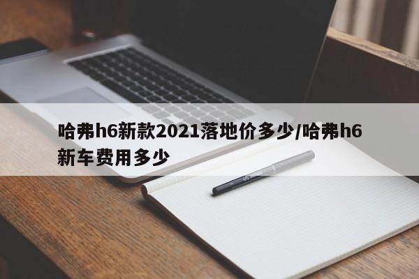 哈弗h6新款2021落地价多少/哈弗h6新车费用多少