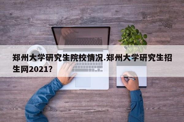 郑州大学研究生院校情况.郑州大学研究生招生网2021?