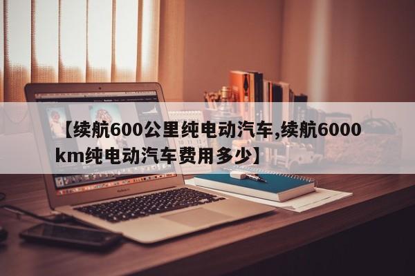 【续航600公里纯电动汽车,续航6000km纯电动汽车费用多少】