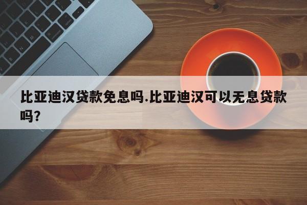 比亚迪汉贷款免息吗.比亚迪汉可以无息贷款吗?