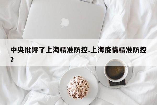 中央批评了上海精准防控.上海疫情精准防控?
