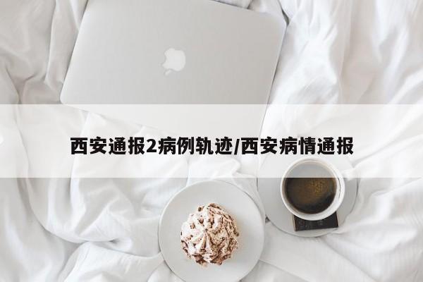 西安通报2病例轨迹/西安病情通报