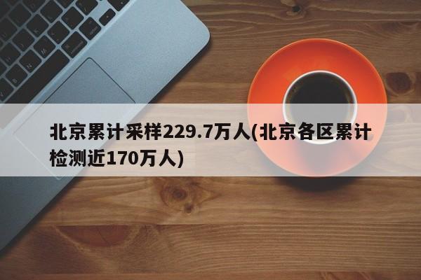 北京累计采样229.7万人(北京各区累计检测近170万人)