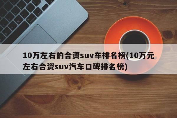 10万左右的合资suv车排名榜(10万元左右合资suv汽车口碑排名榜)