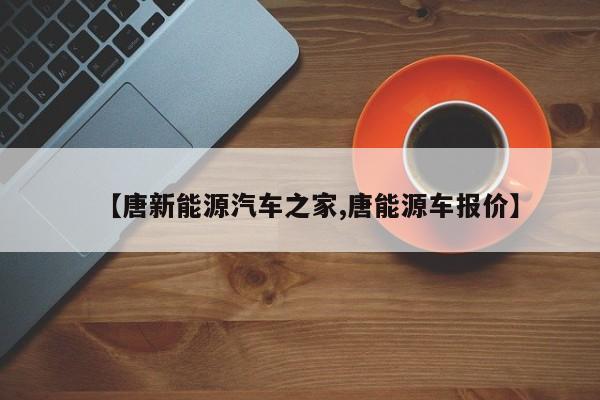 【唐新能源汽车之家,唐能源车报价】