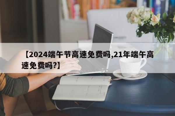 【2024端午节高速免费吗,21年端午高速免费吗?】