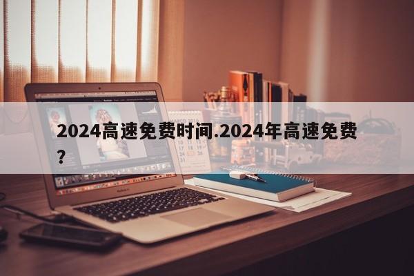 2024高速免费时间.2024年高速免费?