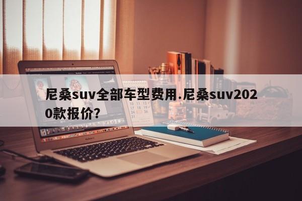 尼桑suv全部车型费用.尼桑suv2020款报价?
