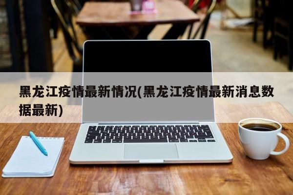 黑龙江疫情最新情况(黑龙江疫情最新消息数据最新)