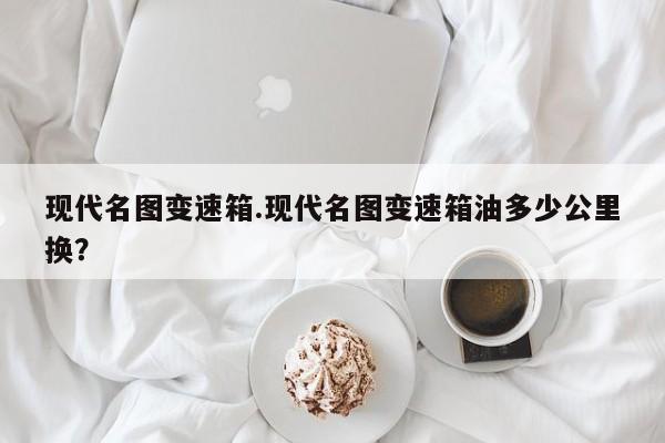 现代名图变速箱.现代名图变速箱油多少公里换?