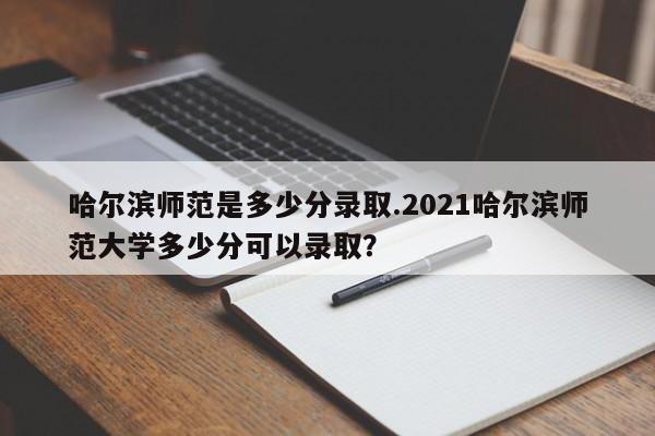 哈尔滨师范是多少分录取.2021哈尔滨师范大学多少分可以录取?