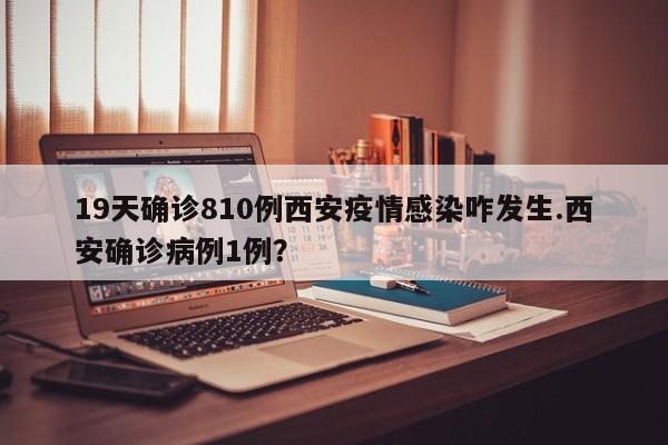 19天确诊810例西安疫情感染咋发生.西安确诊病例1例?