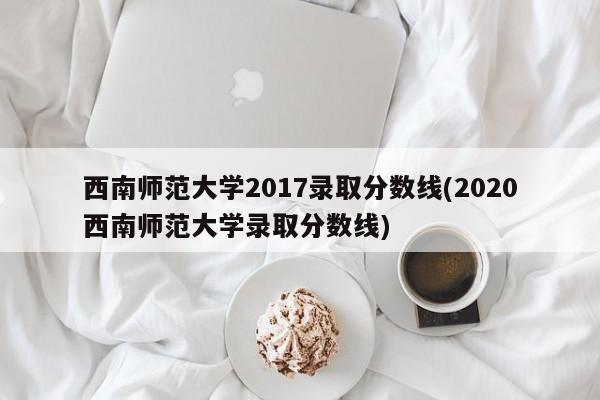 西南师范大学2017录取分数线(2020西南师范大学录取分数线)
