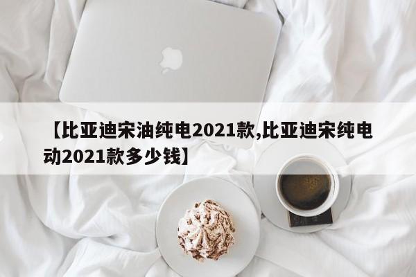 【比亚迪宋油纯电2021款,比亚迪宋纯电动2021款多少钱】