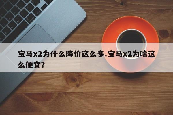 宝马x2为什么降价这么多.宝马x2为啥这么便宜?